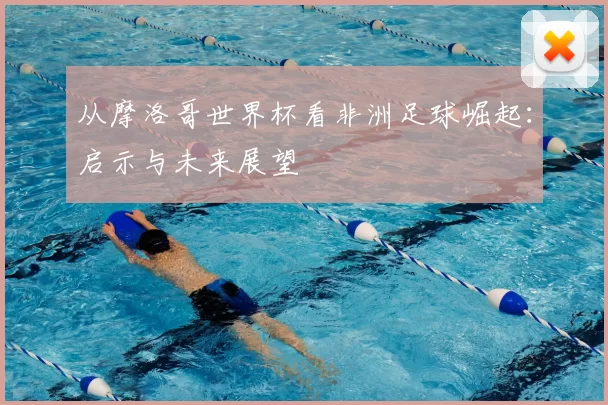 从摩洛哥世界杯看非洲足球崛起:启示与未来展望
