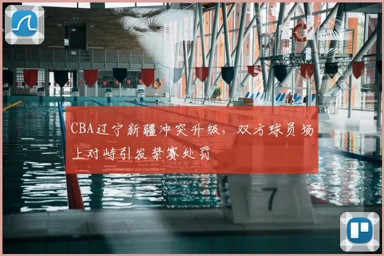 CBA辽宁新疆冲突升级，双方球员场上对峙引发禁赛处罚