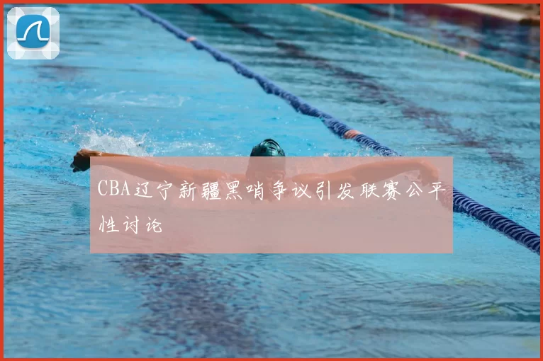 CBA辽宁新疆黑哨争议引发联赛公平性讨论