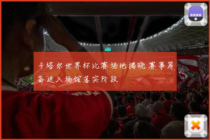 卡塔尔世界杯比赛场地揭晓 赛事筹备进入场馆落实阶段