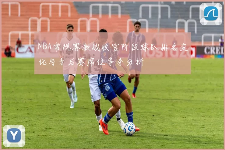 NBA常规赛激战收官阶段球队排名变化与季后赛席位争夺分析