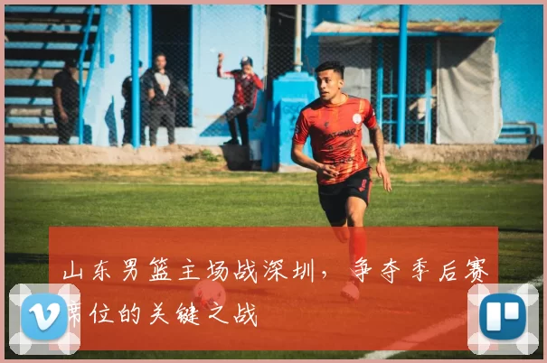 山东男篮主场战深圳，争夺季后赛席位的关键之战