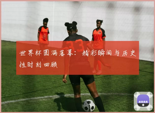 世界杯圆满落幕：精彩瞬间与历史性时刻回顾