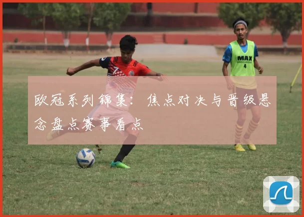 欧冠系列锦集:焦点对决与晋级悬念盘点赛事看点