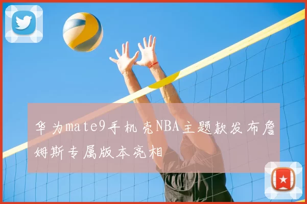 华为mate9手机壳NBA主题款发布詹姆斯专属版本亮相