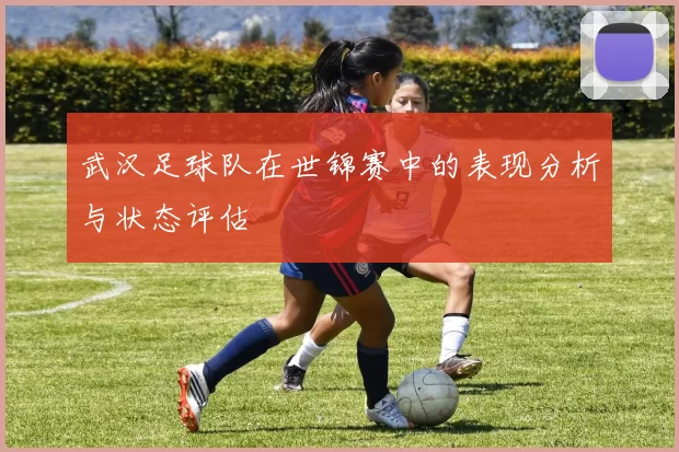 武汉足球队在世锦赛中的表现分析与状态评估