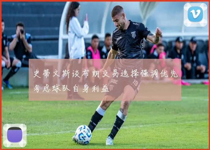 史蒂文斯谈布朗交易选择强调优先考虑球队自身利益