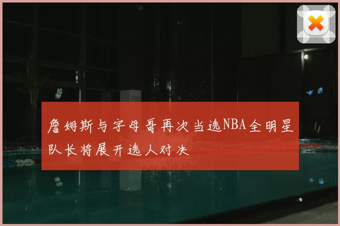 詹姆斯与字母哥再次当选NBA全明星队长将展开选人对决
