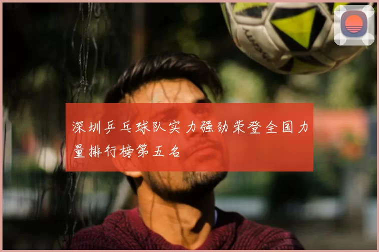 深圳乒乓球队实力强劲荣登全国力量排行榜第五名