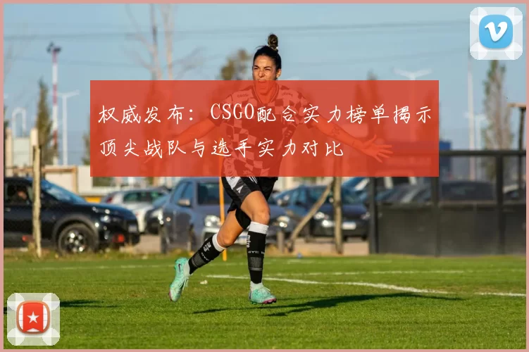 权威发布：CSGO配合实力榜单揭示顶尖战队与选手实力对比