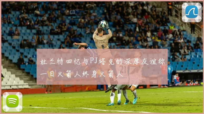 杜兰特回忆与PJ塔克的深厚友谊称一日火箭人终身火箭人