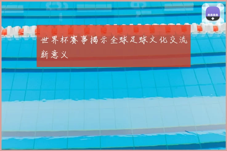 世界杯赛事揭示全球足球文化交流新意义
