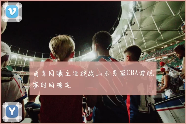南京同曦主场迎战山东男篮CBA常规赛时间确定