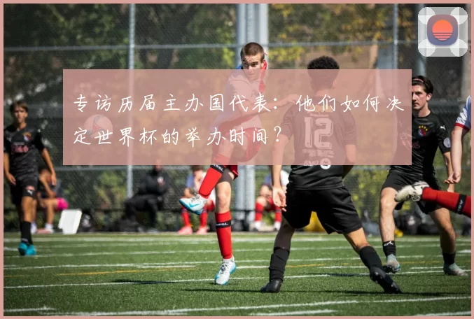专访历届主办国代表:他们如何决定世界杯的举办时间?