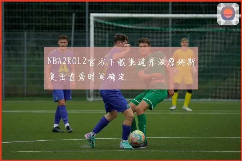 NBA2KOL2官方下载渠道开放詹姆斯复出首秀时间确定