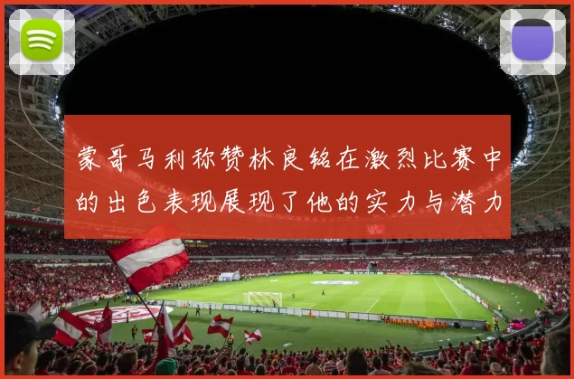 蒙哥马利称赞林良铭在激烈比赛中的出色表现展现了他的实力与潜力