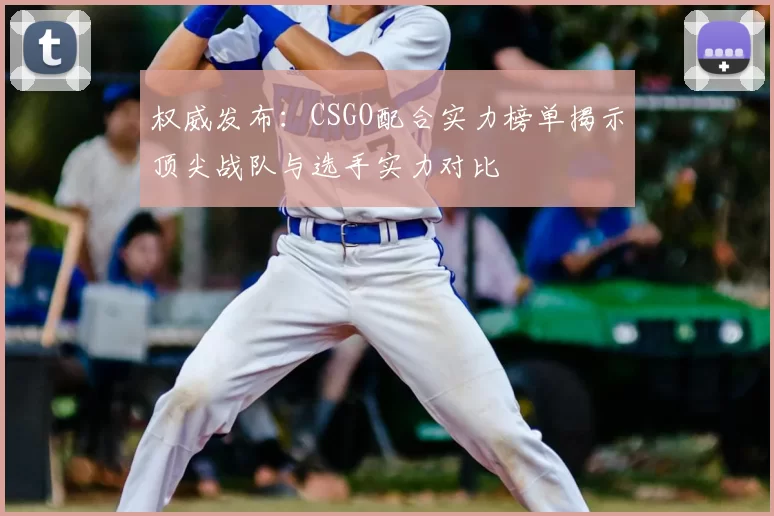 权威发布:CSGO配合实力榜单揭示顶尖战队与选手实力对比