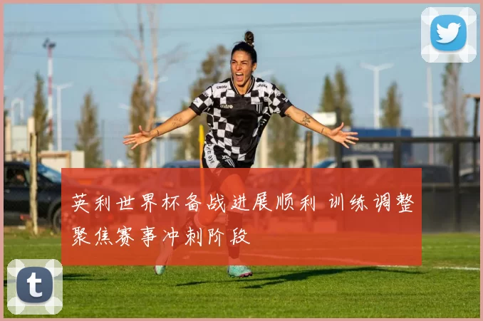 英利世界杯备战进展顺利 训练调整聚焦赛事冲刺阶段