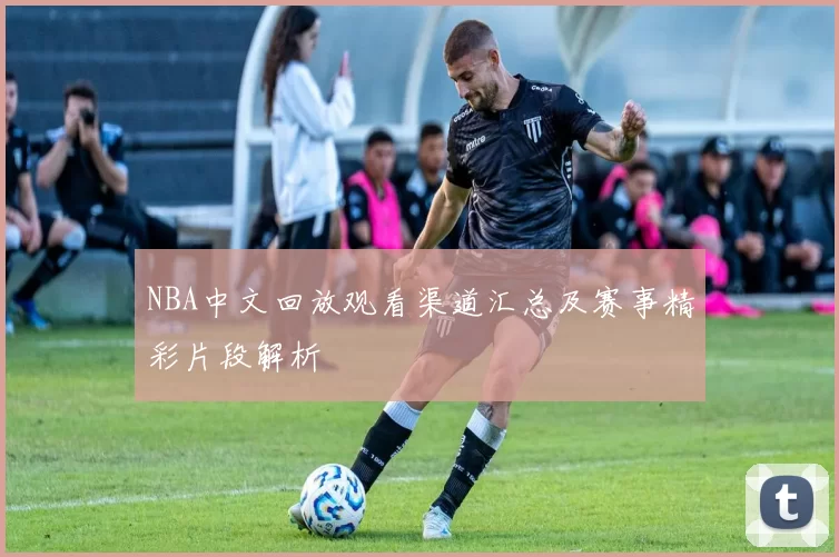NBA中文回放观看渠道汇总及赛事精彩片段解析