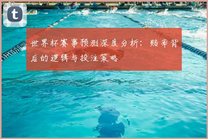 世界杯赛事预测深度分析：赔率背后的逻辑与投注策略
