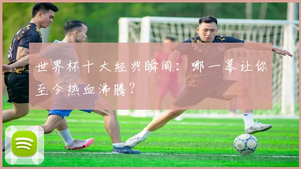 世界杯十大经典瞬间：哪一幕让你至今热血沸腾？