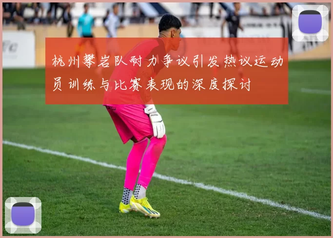 杭州攀岩队耐力争议引发热议运动员训练与比赛表现的深度探讨