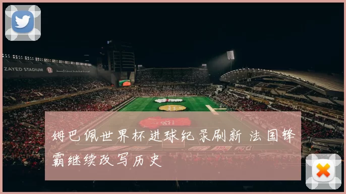 姆巴佩世界杯进球纪录刷新 法国锋霸继续改写历史