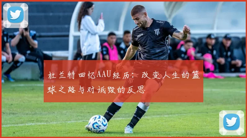 杜兰特回忆AAU经历:改变人生的篮球之路与对诋毁的反思