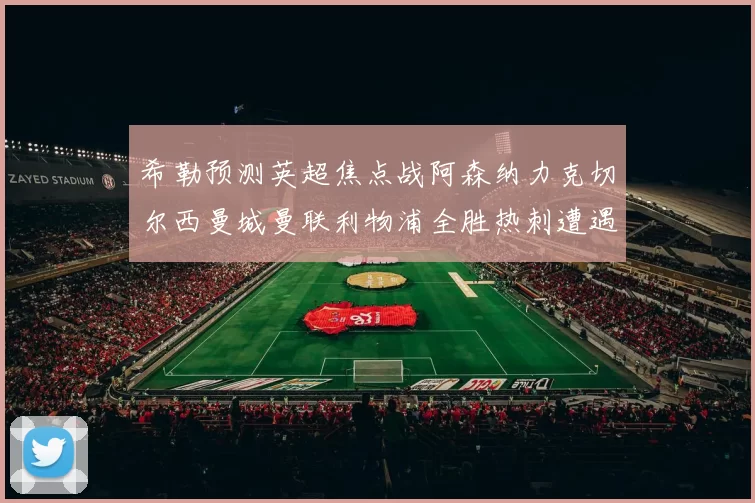 希勒预测英超焦点战阿森纳力克切尔西曼城曼联利物浦全胜热刺遭遇失利