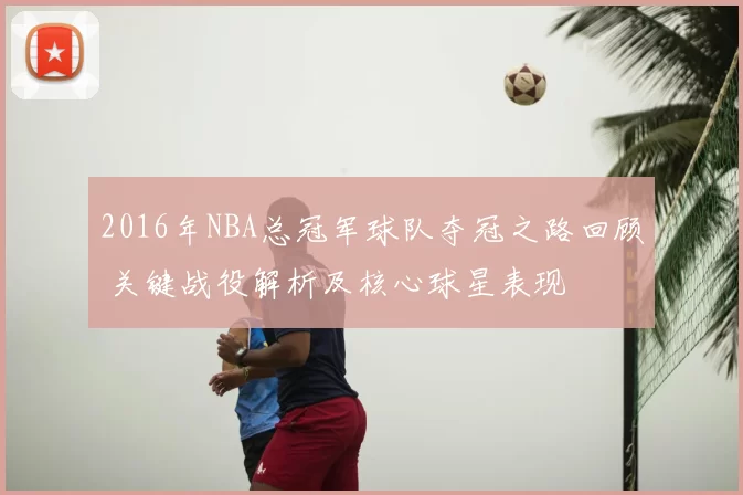 2016年NBA总冠军球队夺冠之路回顾 关键战役解析及核心球星表现