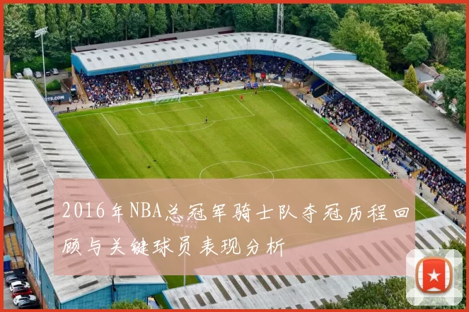 2016年NBA总冠军骑士队夺冠历程回顾与关键球员表现分析