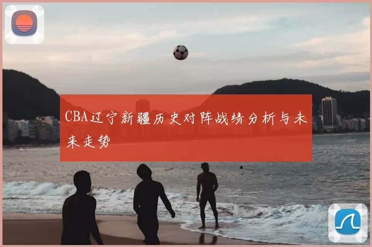 CBA辽宁新疆历史对阵战绩分析与未来走势