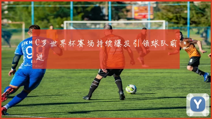 C罗世界杯赛场持续爆发引领球队前进