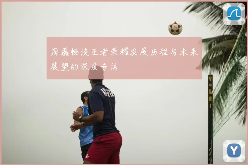 周磊畅谈王者荣耀发展历程与未来展望的深度专访