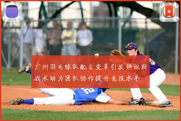 广州羽毛球队配合变革引发热议新战术助力团队协作提升竞技水平