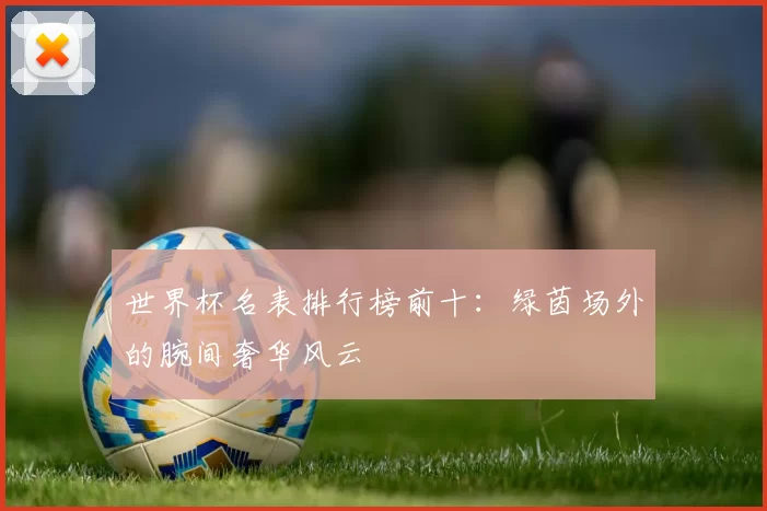 世界杯名表排行榜前十:绿茵场外的腕间奢华风云
