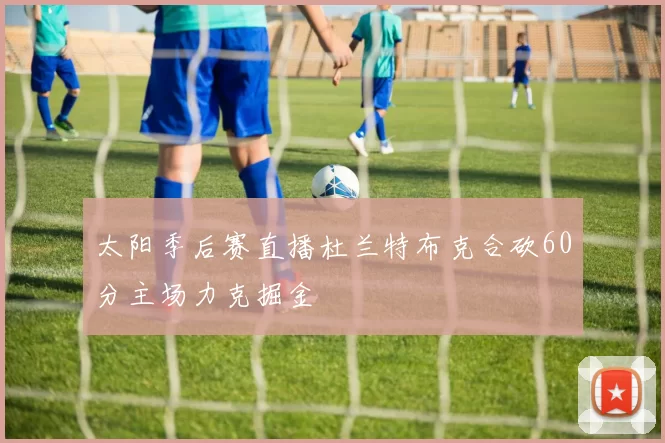 太阳季后赛直播杜兰特布克合砍60分主场力克掘金