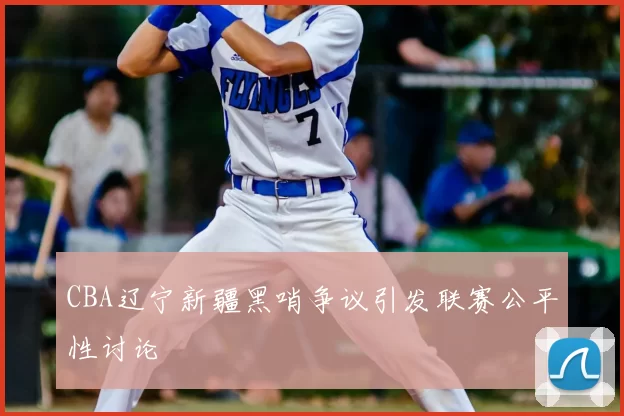 CBA辽宁新疆黑哨争议引发联赛公平性讨论