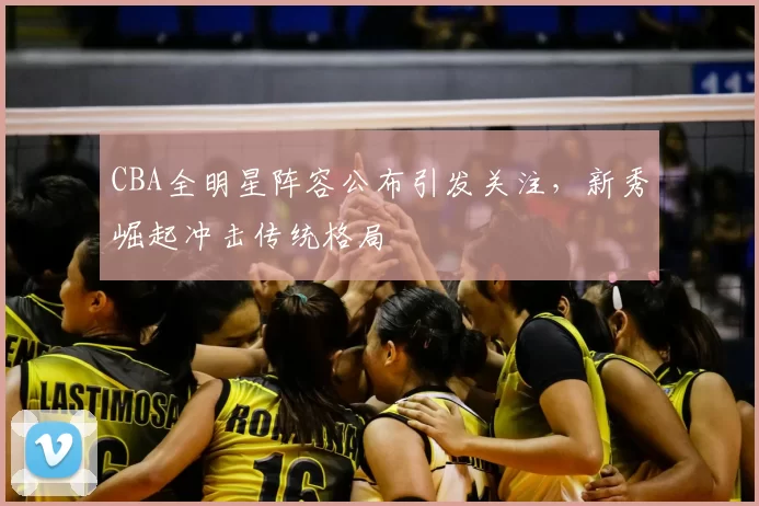 CBA全明星阵容公布引发关注,新秀崛起冲击传统格局