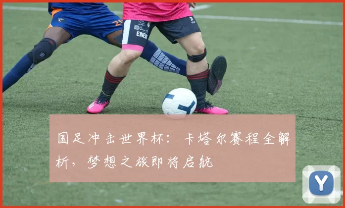 国足冲击世界杯:卡塔尔赛程全解析,梦想之旅即将启航