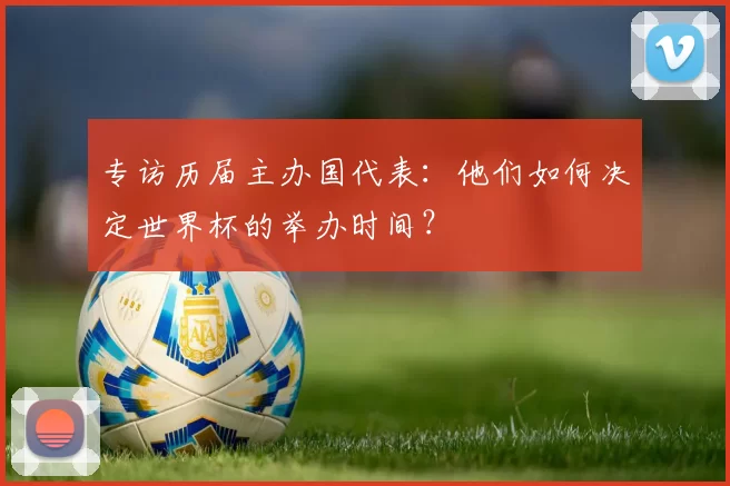 专访历届主办国代表:他们如何决定世界杯的举办时间?