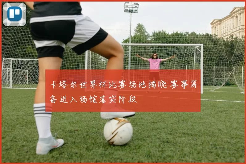 卡塔尔世界杯比赛场地揭晓 赛事筹备进入场馆落实阶段