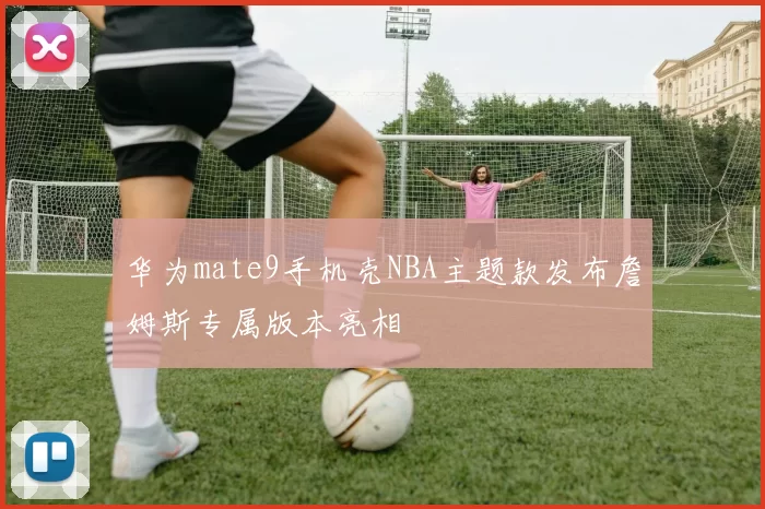 华为mate9手机壳NBA主题款发布詹姆斯专属版本亮相