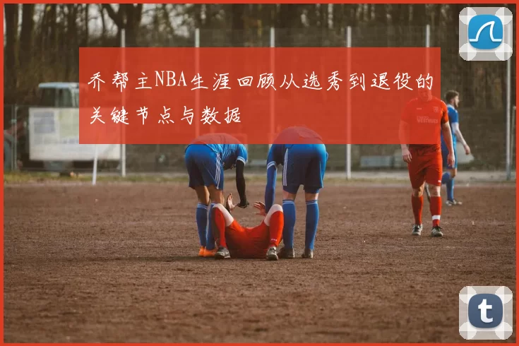 乔帮主NBA生涯回顾从选秀到退役的关键节点与数据