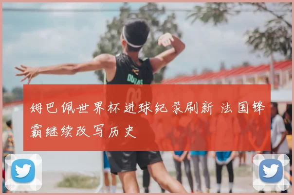 姆巴佩世界杯进球纪录刷新 法国锋霸继续改写历史