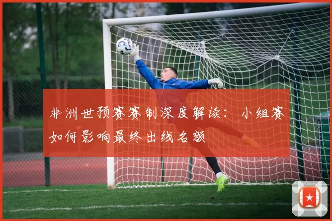非洲世预赛赛制深度解读：小组赛如何影响最终出线名额