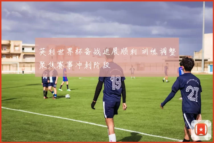 英利世界杯备战进展顺利 训练调整聚焦赛事冲刺阶段