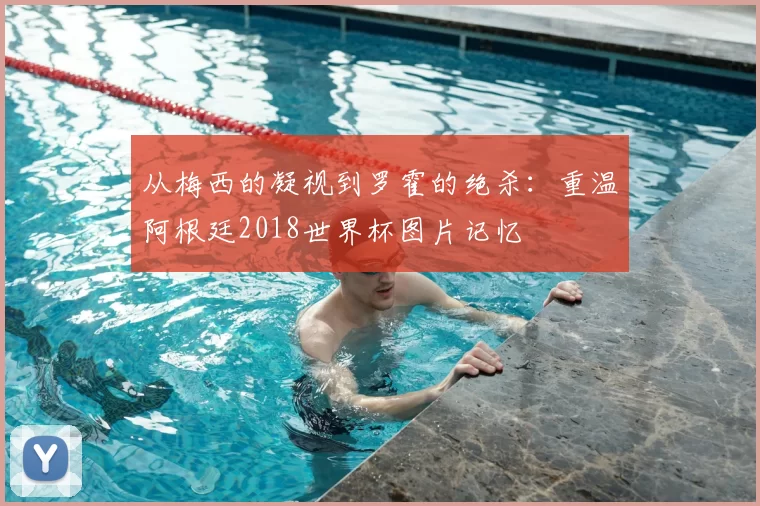 从梅西的凝视到罗霍的绝杀：重温阿根廷2018世界杯图片记忆