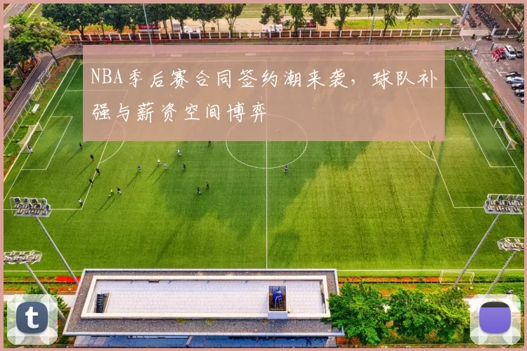 NBA季后赛合同签约潮来袭，球队补强与薪资空间博弈