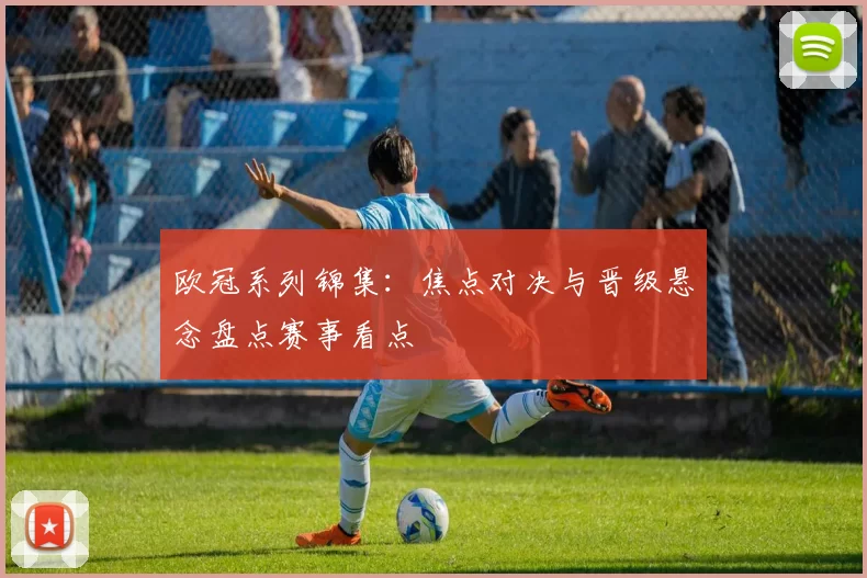 欧冠系列锦集：焦点对决与晋级悬念盘点赛事看点